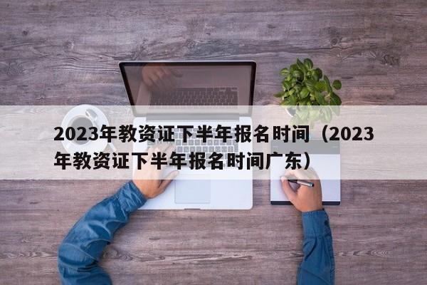 2023年教资证下半年报名时间（2023年教资证下半年报名时间广东）