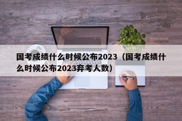 国考成绩什么时候公布2023（国考成绩什么时候公布2023弃考人数）