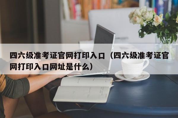 四六级准考证官网打印入口（四六级准考证官网打印入口网址是什么）