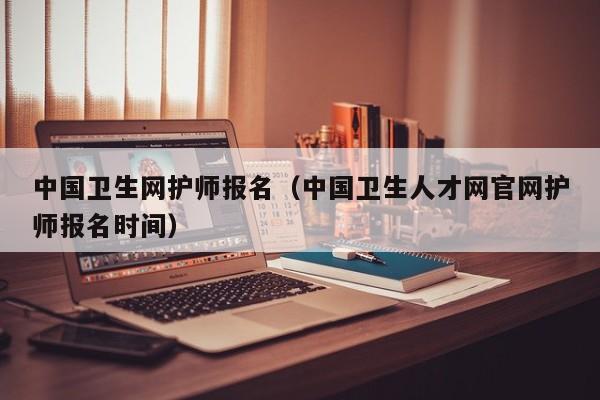 中国卫生网护师报名（中国卫生人才网官网护师报名时间）