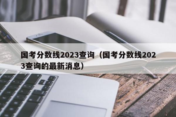 国考分数线2023查询（国考分数线2023查询的最新消息）