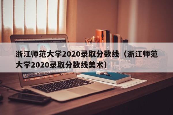 浙江师范大学2020录取分数线（浙江师范大学2020录取分数线美术）