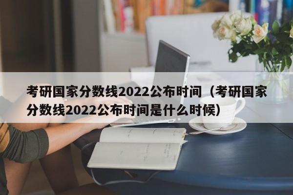 考研国家分数线2022公布时间（考研国家分数线2022公布时间是什么时候）