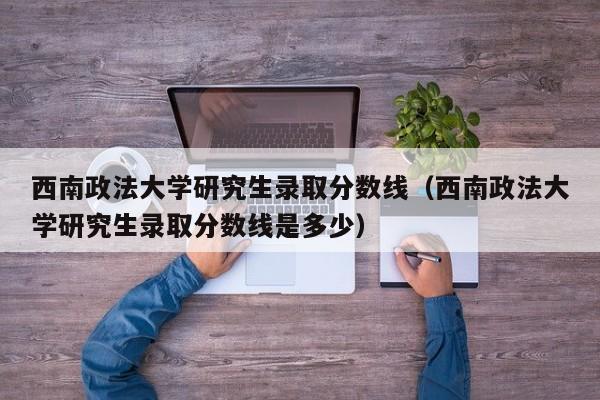 西南政法大学研究生录取分数线（西南政法大学研究生录取分数线是多少）