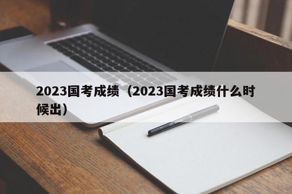 2023国考成绩（2023国考成绩什么时候出）