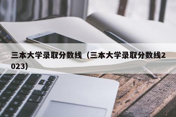 三本大学录取分数线（三本大学录取分数线2023）