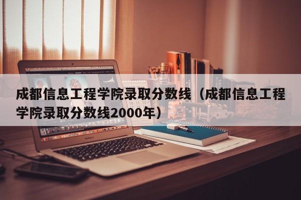 成都信息工程学院录取分数线（成都信息工程学院录取分数线2000年）