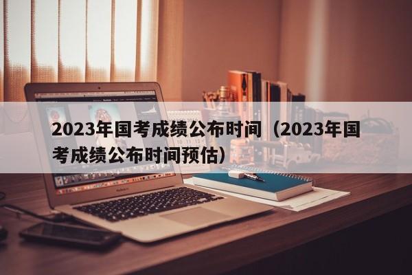 2023年国考成绩公布时间（2023年国考成绩公布时间预估）