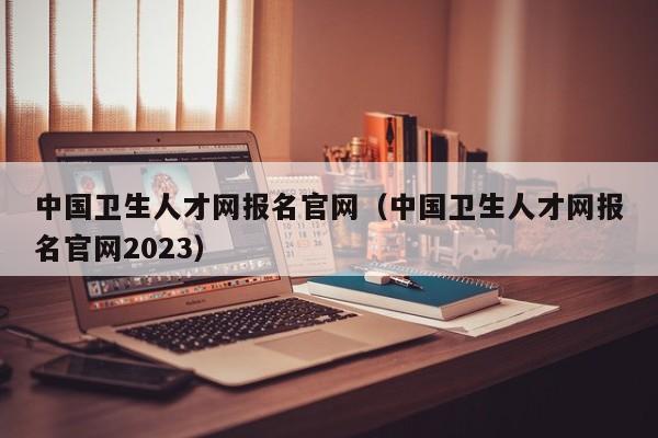 中国卫生人才网报名官网（中国卫生人才网报名官网2023）