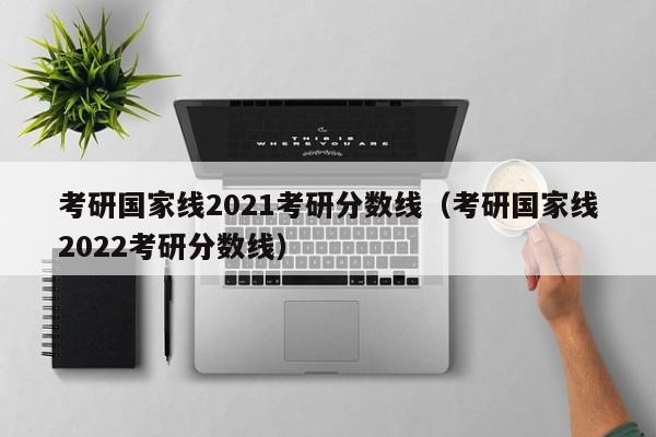 考研国家线2021考研分数线（考研国家线2022考研分数线）