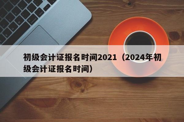 初级会计证报名时间2021（2024年初级会计证报名时间）