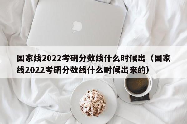 国家线2022考研分数线什么时候出（国家线2022考研分数线什么时候出来的）