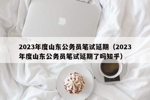 2023年度山东公务员笔试延期（2023年度山东公务员笔试延期了吗知乎）