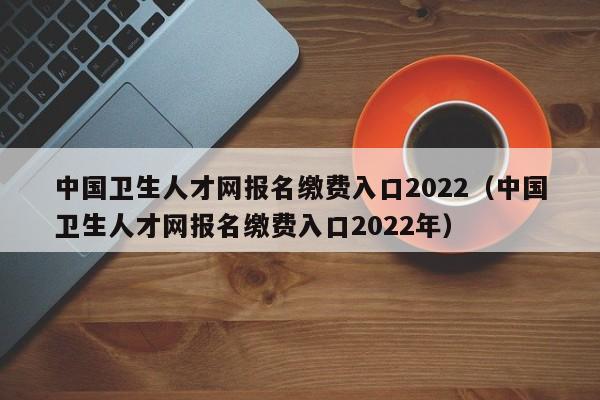 中国卫生人才网报名缴费入口2022（中国卫生人才网报名缴费入口2022年）