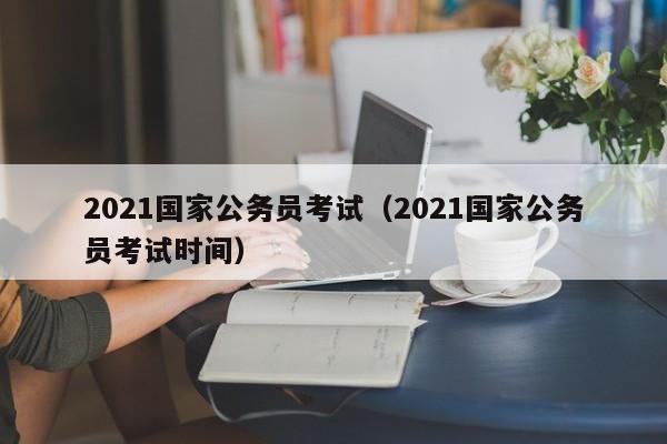 2021国家公务员考试（2021国家公务员考试时间）