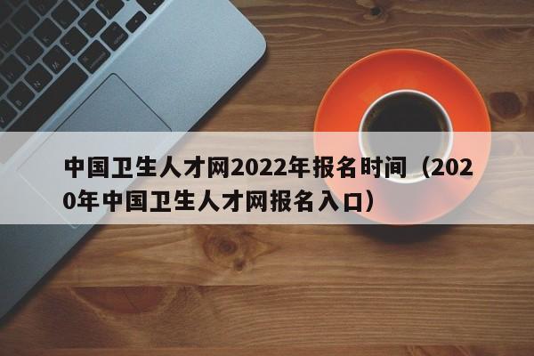 中国卫生人才网2022年报名时间（2020年中国卫生人才网报名入口）