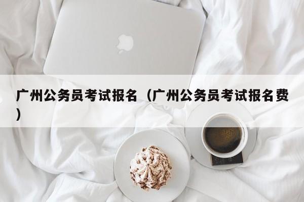 广州公务员考试报名（广州公务员考试报名费）