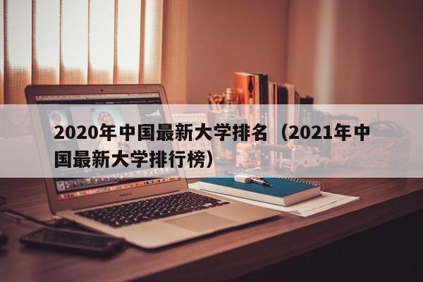 2020年中国最新大学排名（2021年中国最新大学排行榜）