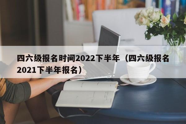 四六级报名时间2022下半年（四六级报名2021下半年报名）