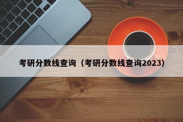 考研分数线查询（考研分数线查询2023）