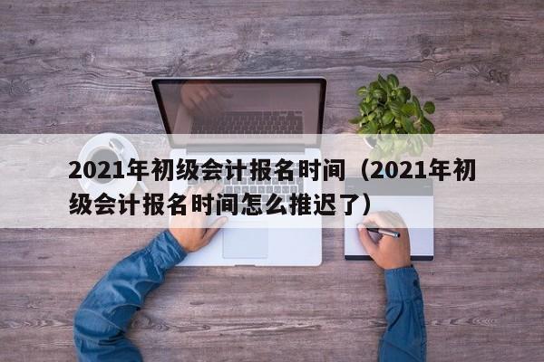 2021年初级会计报名时间（2021年初级会计报名时间怎么推迟了）