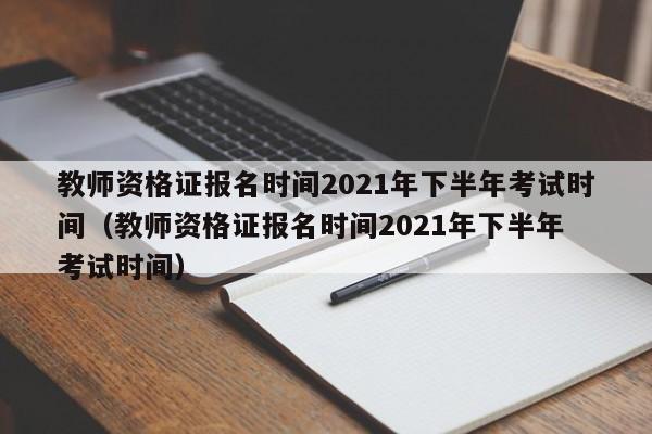 教师资格证报名时间2021年下半年考试时间（教师资格证报名时间2021年下半年 考试时间）