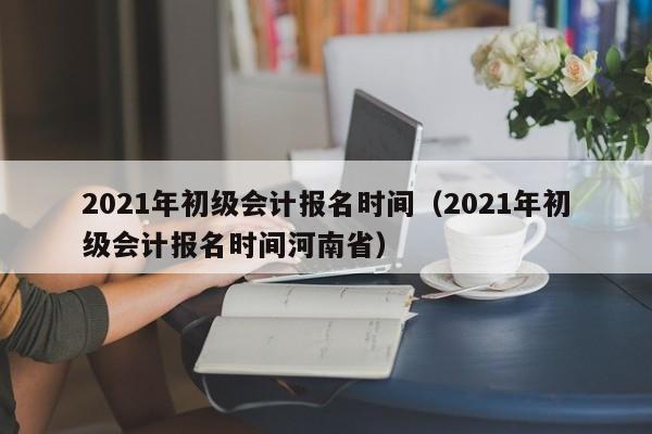 2021年初级会计报名时间（2021年初级会计报名时间河南省）