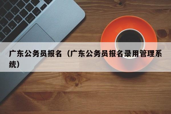 广东公务员报名（广东公务员报名录用管理系统）