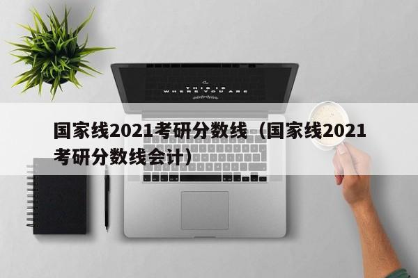 国家线2021考研分数线（国家线2021考研分数线会计）