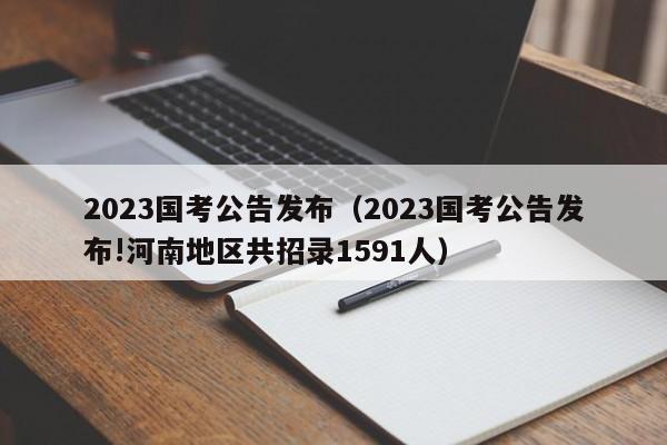 2023国考公告发布（2023国考公告发布!河南地区共招录1591人）