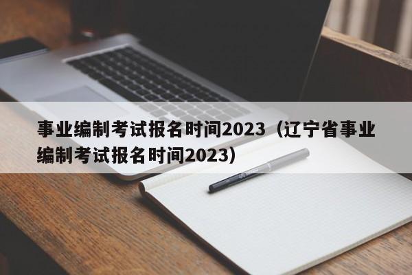 事业编制考试报名时间2023（辽宁省事业编制考试报名时间2023）