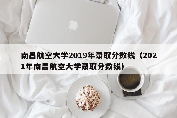 南昌航空大学2019年录取分数线（2021年南昌航空大学录取分数线）