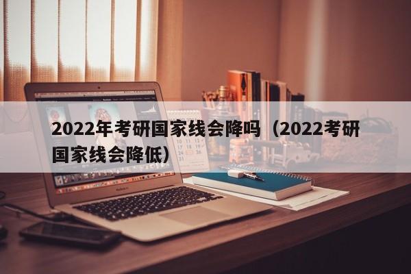 2022年考研国家线会降吗（2022考研国家线会降低）