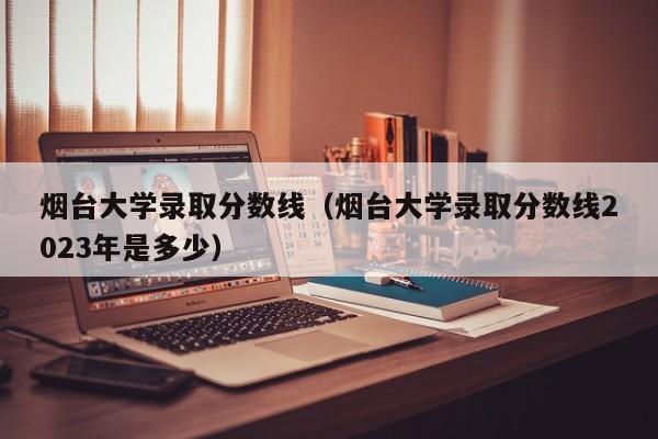 烟台大学录取分数线（烟台大学录取分数线2023年是多少）