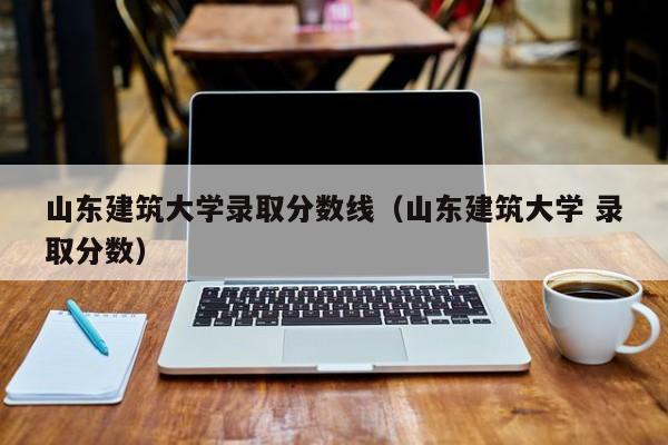 山东建筑大学录取分数线（山东建筑大学 录取分数）