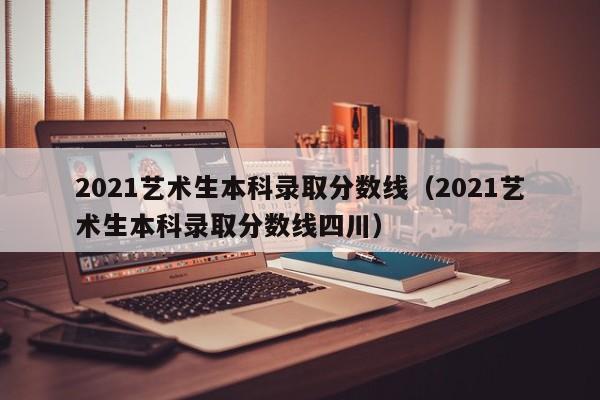 2021艺术生本科录取分数线（2021艺术生本科录取分数线四川）