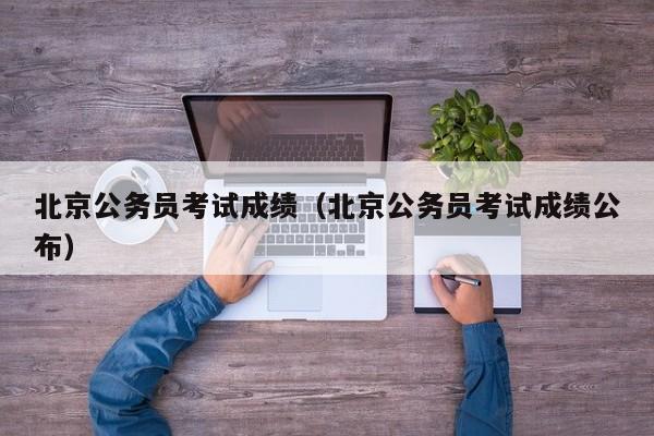 北京公务员考试成绩（北京公务员考试成绩公布）