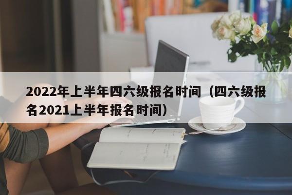 2022年上半年四六级报名时间（四六级报名2021上半年报名时间）