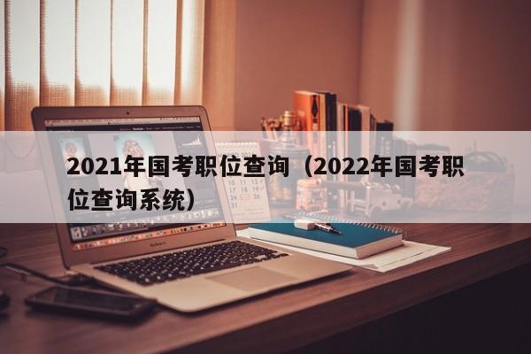 2021年国考职位查询（2022年国考职位查询系统）