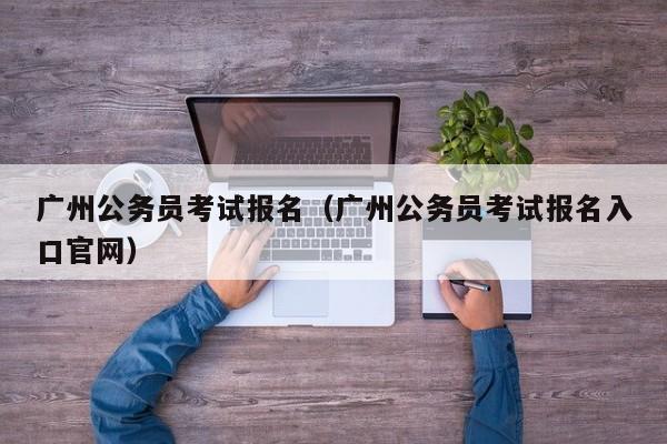 广州公务员考试报名（广州公务员考试报名入口官网）