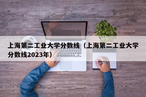 上海第二工业大学分数线（上海第二工业大学分数线2023年）