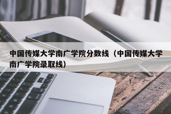 中国传媒大学南广学院分数线（中国传媒大学南广学院录取线）