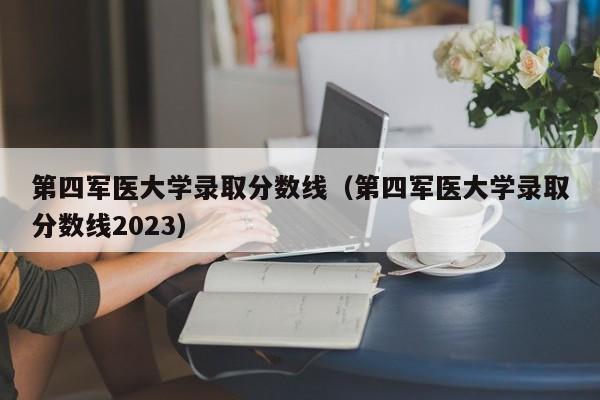 第四军医大学录取分数线（第四军医大学录取分数线2023）