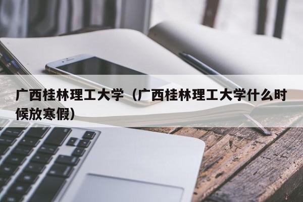 广西桂林理工大学（广西桂林理工大学什么时候放寒假）