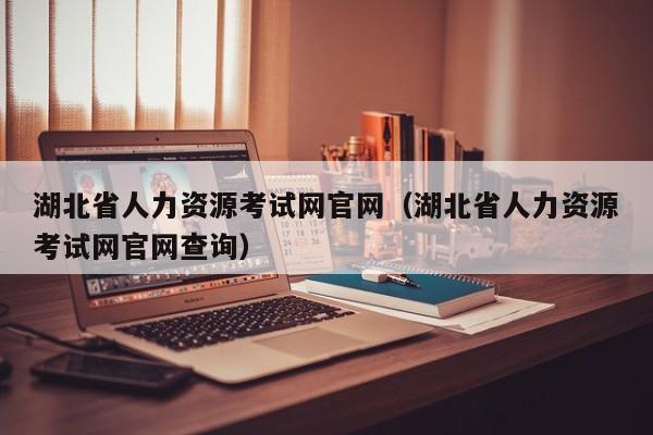 湖北省人力资源考试网官网（湖北省人力资源考试网官网查询）