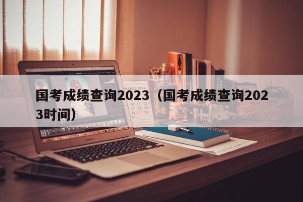 国考成绩查询2023（国考成绩查询2023时间）