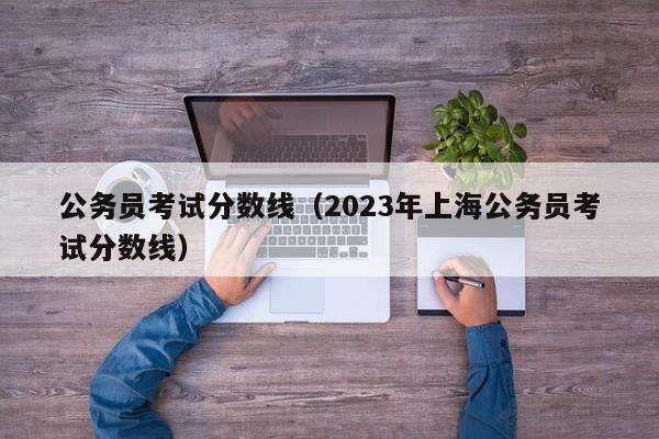 公务员考试分数线（2023年上海公务员考试分数线）