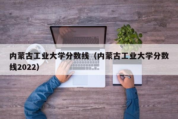 内蒙古工业大学分数线（内蒙古工业大学分数线2022）