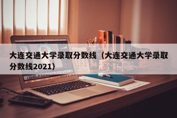 大连交通大学录取分数线（大连交通大学录取分数线2021）