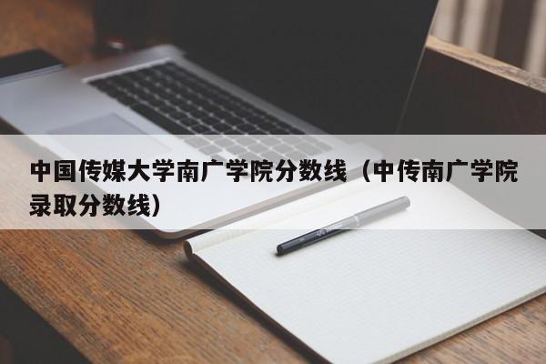 中国传媒大学南广学院分数线（中传南广学院录取分数线）